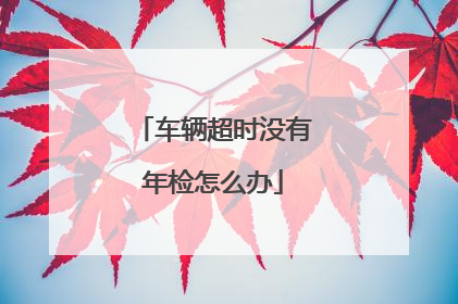 车辆超时没有年检怎么办