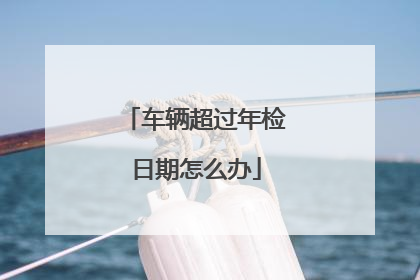 车辆超过年检日期怎么办