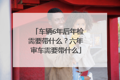 车辆6年后年检需要带什么？六年审车需要带什么