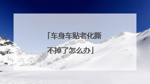 车身车贴老化撕不掉了怎么办