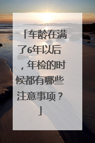 车龄在满了6年以后，年检的时候都有哪些注意事项？