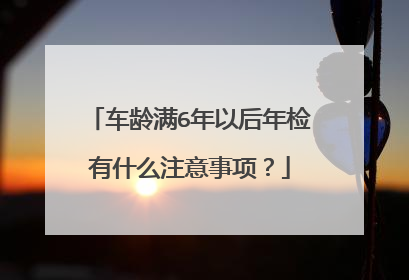 车龄满6年以后年检有什么注意事项？