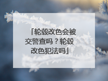 轮毂改色会被交警查吗？轮毂改色犯法吗