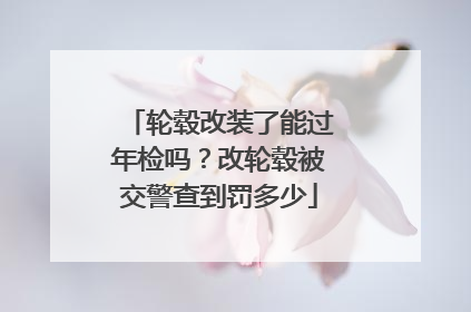 轮毂改装了能过年检吗？改轮毂被交警查到罚多少