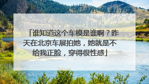 谁知道这个车模是谁啊？昨天在北京车展拍她，她就是不给我正脸，穿得很性感