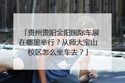 贵州贵阳金阳国际车展在哪里举行？从师大宝山校区怎么坐车去？