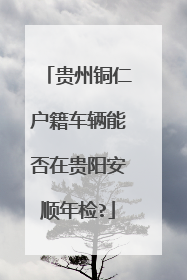 贵州铜仁户籍车辆能否在贵阳安顺年检?