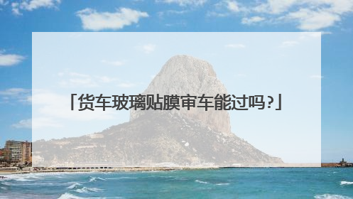 货车玻璃贴膜审车能过吗?