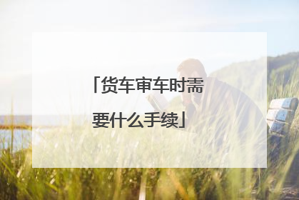 货车审车时需要什么手续