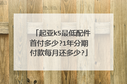 起亚k5最低配件首付多少?1年分期付款每月还多少?