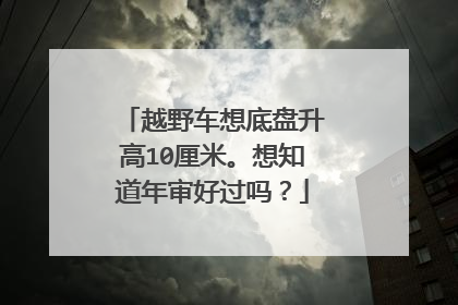 越野车想底盘升高10厘米。想知道年审好过吗？