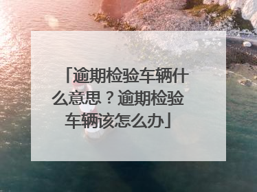 逾期检验车辆什么意思？逾期检验车辆该怎么办