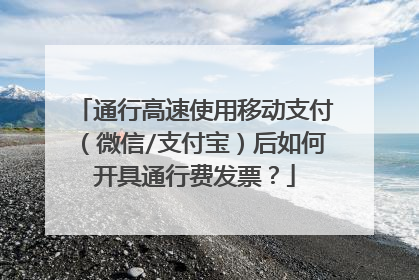 通行高速使用移动支付（微信/支付宝）后如何开具通行费发票？