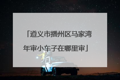 遵义市播州区马家湾年审小车子在哪里审