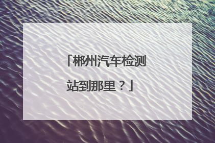 郴州汽车检测站到那里？