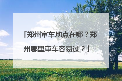 郑州审车地点在哪？郑州哪里审车容易过？