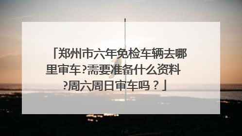 郑州市六年免检车辆去哪里审车?需要准备什么资料?周六周日审车吗？