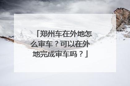 郑州车在外地怎么审车？可以在外地完成审车吗？