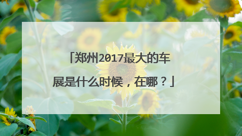 郑州2017最大的车展是什么时候，在哪？