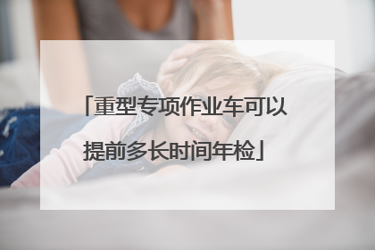 重型专项作业车可以提前多长时间年检