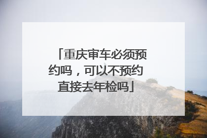 重庆审车必须预约吗，可以不预约直接去年检吗
