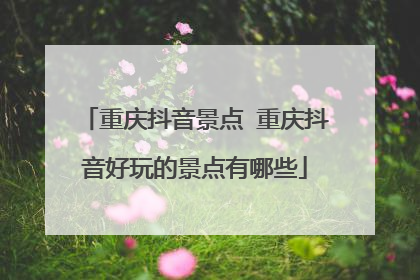重庆抖音景点 重庆抖音好玩的景点有哪些