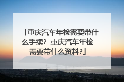 重庆汽车年检需要带什么手续? 重庆汽车年检需要带什么资料?