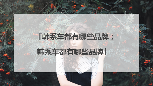 韩系车都有哪些品牌；韩系车都有哪些品牌