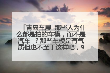 青岛车展 那些人为什么都是拍的车模，而不是汽车 ？那些车模是有气质但也不至于这样吧，90%是去看车模的