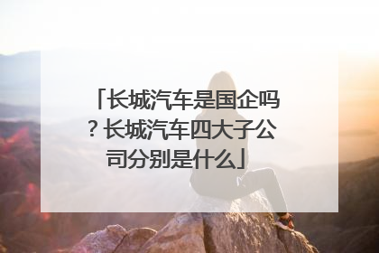 长城汽车是国企吗？长城汽车四大子公司分别是什么