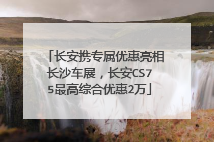 长安携专属优惠亮相长沙车展，长安CS75最高综合优惠2万