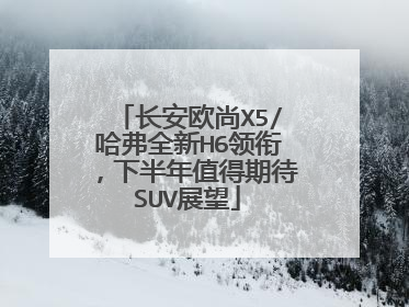 长安欧尚X5/哈弗全新H6领衔，下半年值得期待SUV展望