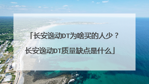 长安逸动DT为啥买的人少？长安逸动DT质量缺点是什么