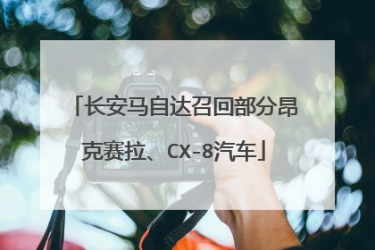 长安马自达召回部分昂克赛拉、CX-8汽车