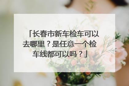 长春市新车检车可以去哪里？是任意一个检车线都可以吗？