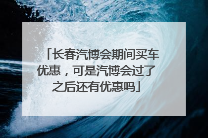 长春汽博会期间买车优惠，可是汽博会过了之后还有优惠吗