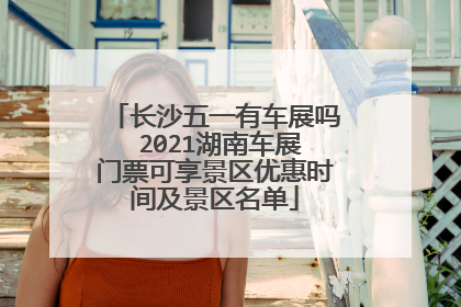 长沙五一有车展吗 2021湖南车展门票可享景区优惠时间及景区名单