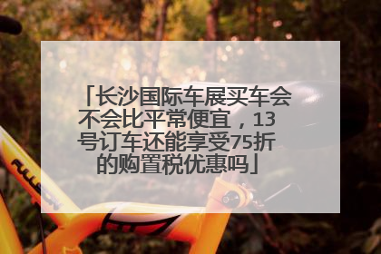 长沙国际车展买车会不会比平常便宜，13号订车还能享受75折的购置税优惠吗