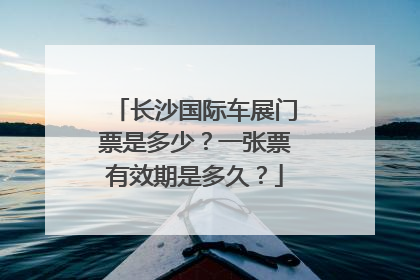 长沙国际车展门票是多少？一张票有效期是多久？