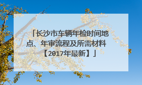 长沙市车辆年检时间地点、年审流程及所需材料【2017年最新】