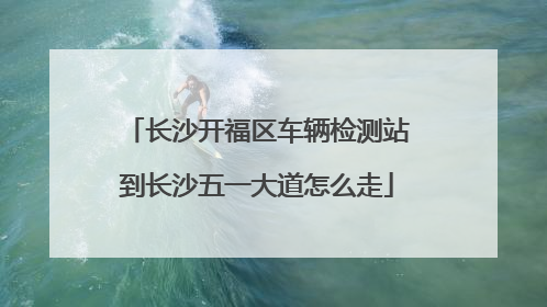 长沙开福区车辆检测站到长沙五一大道怎么走