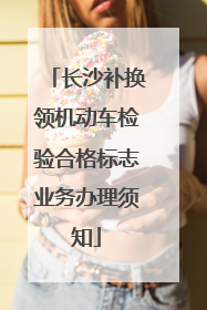 长沙补换领机动车检验合格标志业务办理须知