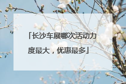 长沙车展哪次活动力度最大，优惠最多