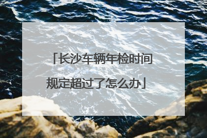长沙车辆年检时间规定超过了怎么办