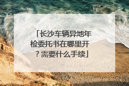 长沙车辆异地年检委托书在哪里开？需要什么手续