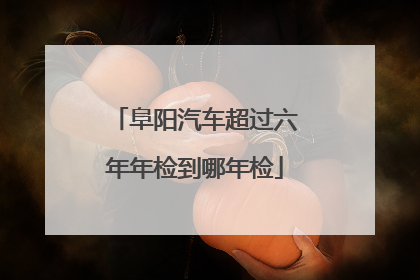 阜阳汽车超过六年年检到哪年检