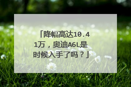 降幅高达10.41万，奥迪A6L是时候入手了吗？