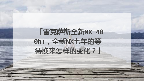 雷克萨斯全新NX 400h+，全新NX七年的等待换来怎样的变化？