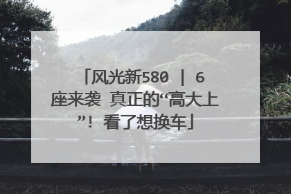 风光新580 | 6座来袭 真正的“高大上”! 看了想换车