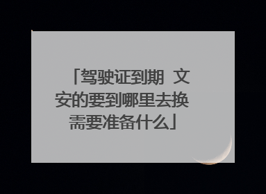 驾驶证到期 文安的要到哪里去换需要准备什么
